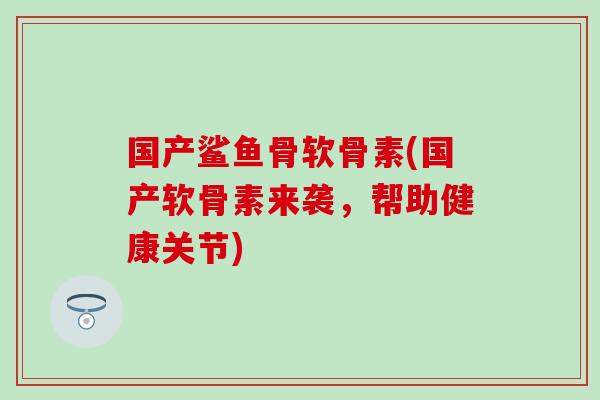 国产鲨鱼骨软骨素(国产软骨素来袭，帮助健康关节)