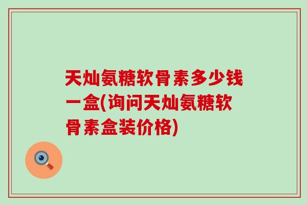 天灿氨糖软骨素多少钱一盒(询问天灿氨糖软骨素盒装价格)
