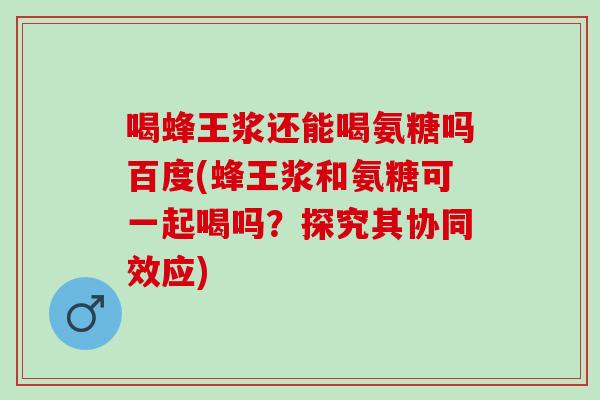 喝蜂王浆还能喝氨糖吗百度(蜂王浆和氨糖可一起喝吗？探究其协同效应)