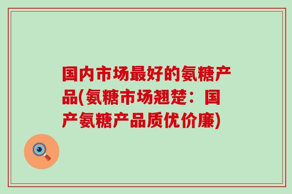 国内市场最好的氨糖产品(氨糖市场翘楚：国产氨糖产品质优价廉)