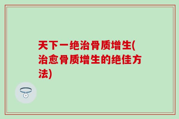 天下一绝治骨质增生(治愈骨质增生的绝佳方法)
