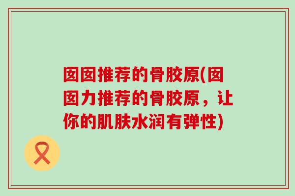 囡囡推荐的骨胶原(囡囡力推荐的骨胶原，让你的肌肤水润有弹性)