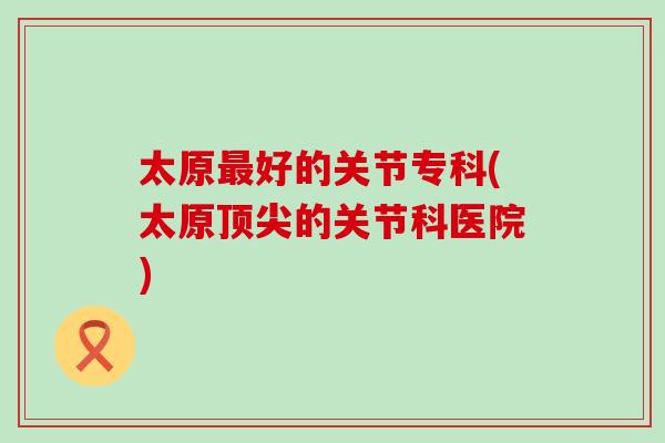 太原最好的关节专科(太原顶尖的关节科医院)