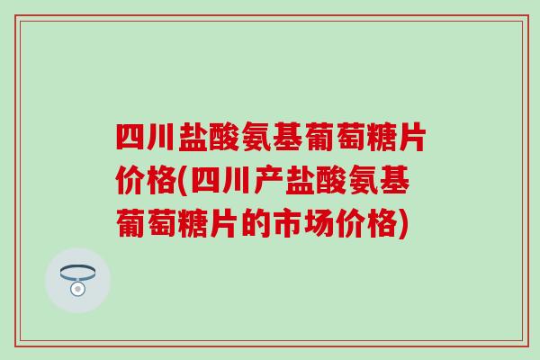 四川盐酸氨基葡萄糖片价格(四川产盐酸氨基葡萄糖片的市场价格)