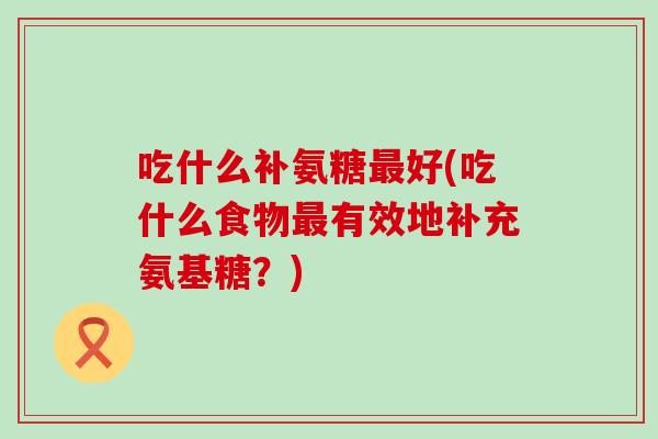 吃什么补氨糖最好(吃什么食物最有效地补充氨基糖？)