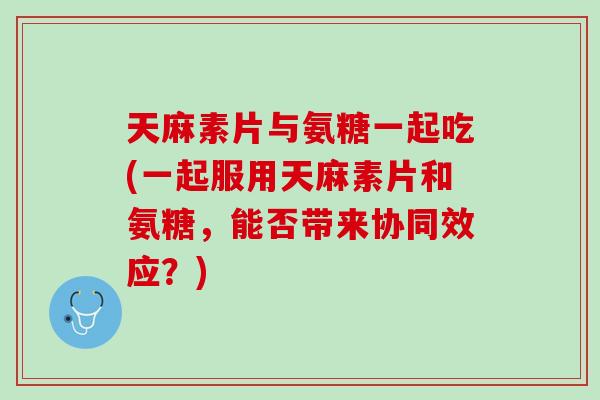 天麻素片与氨糖一起吃(一起服用天麻素片和氨糖，能否带来协同效应？)
