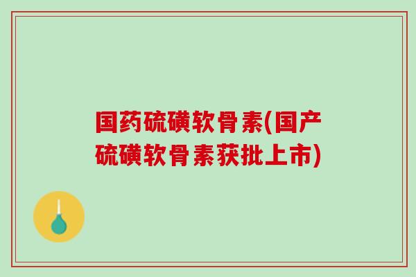 国药硫磺软骨素(国产硫磺软骨素获批上市)