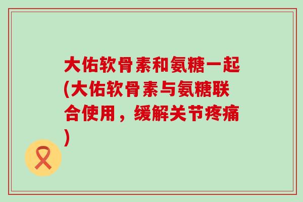 大佑软骨素和氨糖一起(大佑软骨素与氨糖联合使用，缓解关节疼痛)