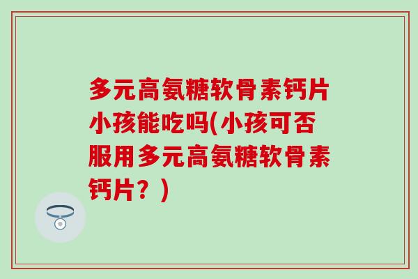 多元高氨糖软骨素钙片小孩能吃吗(小孩可否服用多元高氨糖软骨素钙片？)