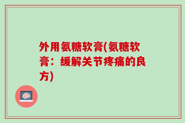 外用氨糖软膏(氨糖软膏：缓解关节疼痛的良方)