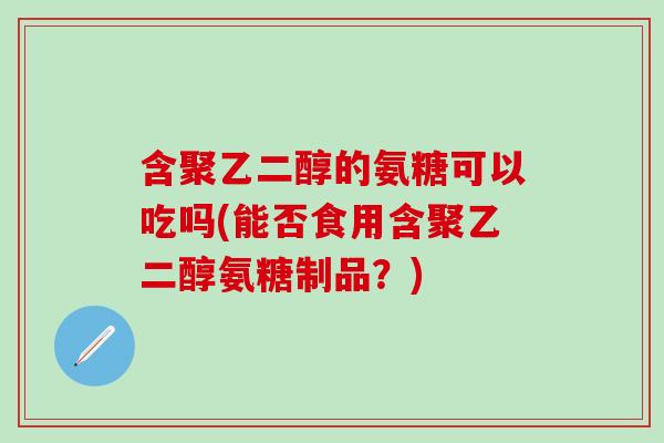 含聚乙二醇的氨糖可以吃吗(能否食用含聚乙二醇氨糖制品？)