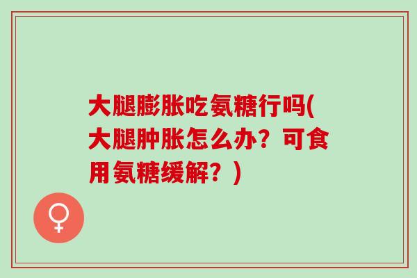 大腿膨胀吃氨糖行吗(大腿肿胀怎么办？可食用氨糖缓解？)