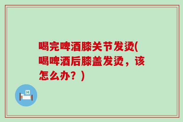 喝完啤酒膝关节发烫(喝啤酒后膝盖发烫，该怎么办？)