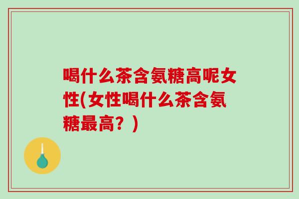 喝什么茶含氨糖高呢女性(女性喝什么茶含氨糖最高？)