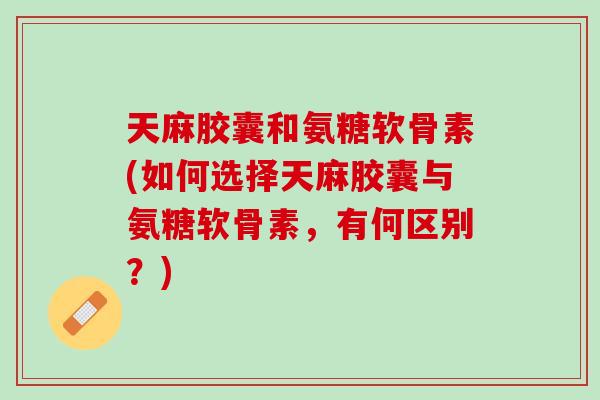 天麻胶囊和氨糖软骨素(如何选择天麻胶囊与氨糖软骨素，有何区别？)