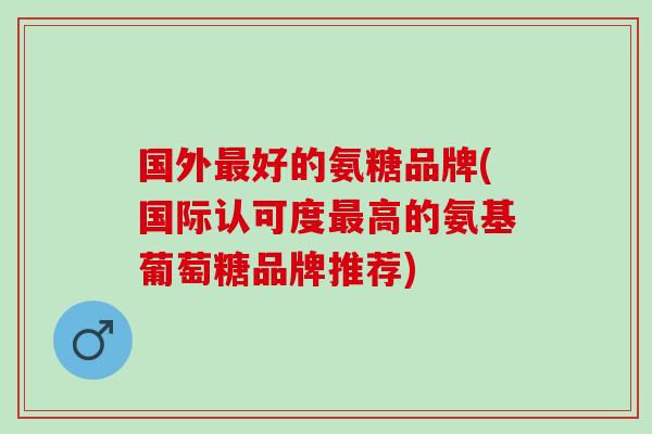 国外最好的氨糖品牌(国际认可度最高的氨基葡萄糖品牌推荐)