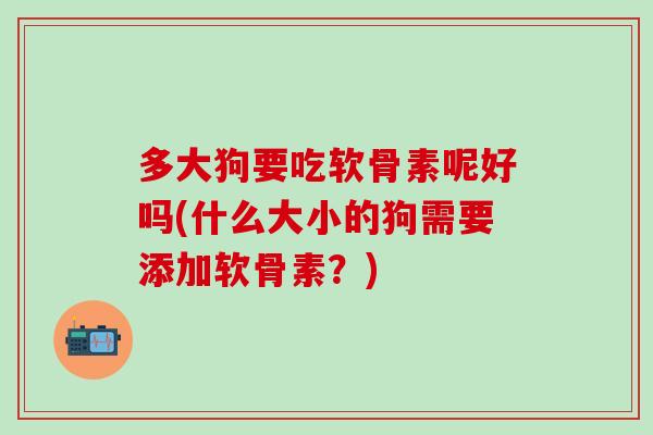 多大狗要吃软骨素呢好吗(什么大小的狗需要添加软骨素？)