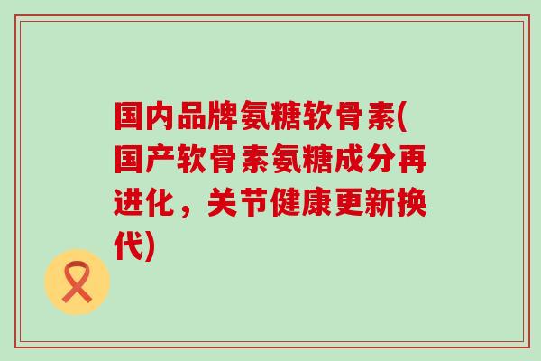 国内品牌氨糖软骨素(国产软骨素氨糖成分再进化，关节健康更新换代)