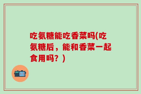 吃氨糖能吃香菜吗(吃氨糖后，能和香菜一起食用吗？)