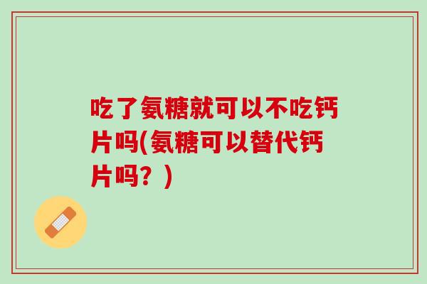 吃了氨糖就可以不吃钙片吗(氨糖可以替代钙片吗？)