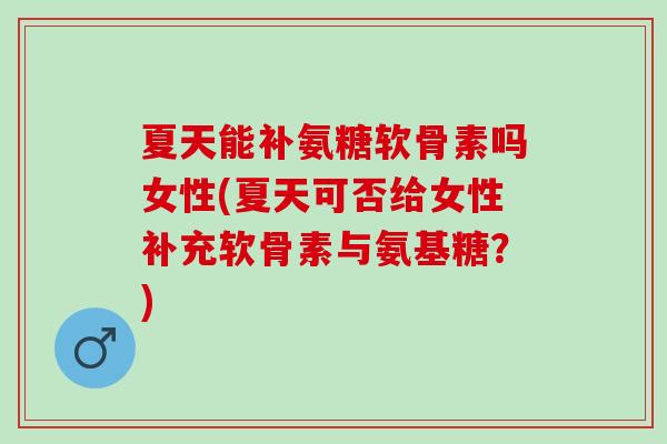 夏天能补氨糖软骨素吗女性(夏天可否给女性补充软骨素与氨基糖？)