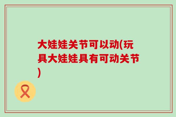大娃娃关节可以动(玩具大娃娃具有可动关节)