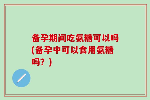 备孕期间吃氨糖可以吗(备孕中可以食用氨糖吗？)