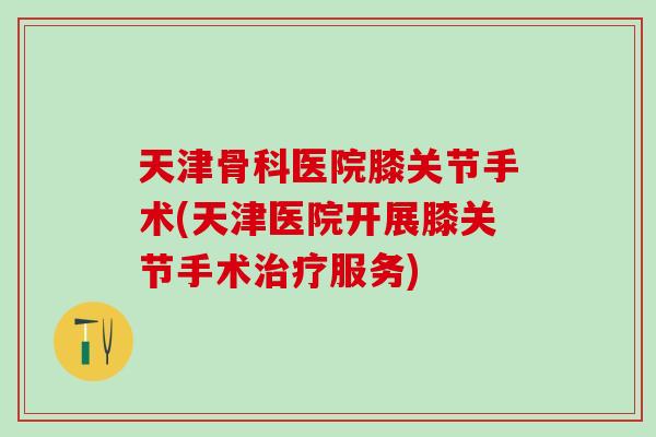 天津骨科医院膝关节手术(天津医院开展膝关节手术治疗服务)