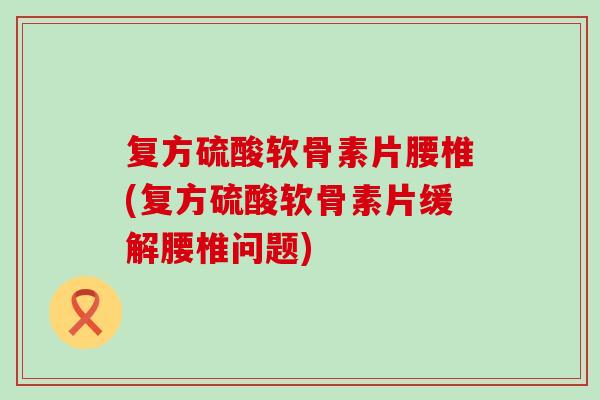 复方硫酸软骨素片腰椎(复方硫酸软骨素片缓解腰椎问题)