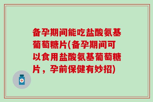 备孕期间能吃盐酸氨基葡萄糖片(备孕期间可以食用盐酸氨基葡萄糖片，孕前保健有妙招)