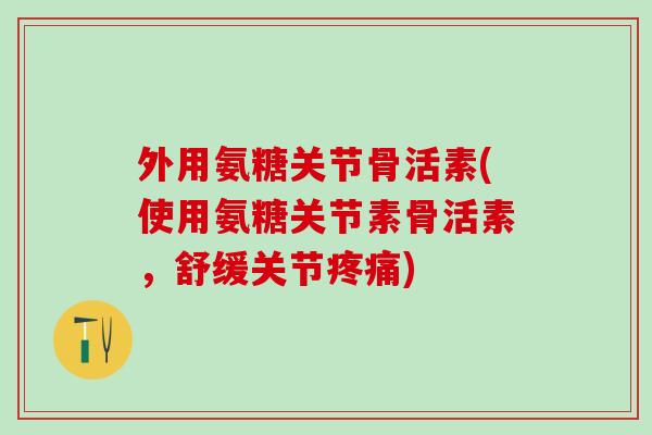 外用氨糖关节骨活素(使用氨糖关节素骨活素，舒缓关节疼痛)