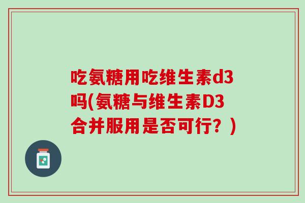 吃氨糖用吃维生素d3吗(氨糖与维生素D3合并服用是否可行？)