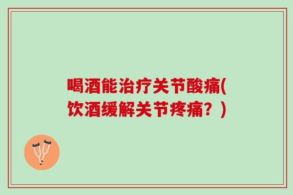 喝酒能治疗关节酸痛(饮酒缓解关节疼痛？)