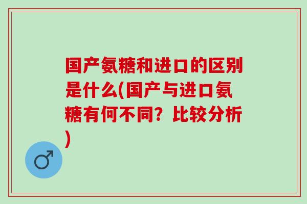 国产氨糖和进口的区别是什么(国产与进口氨糖有何不同？比较分析)