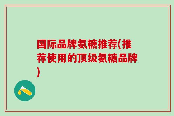 国际品牌氨糖推荐(推荐使用的顶级氨糖品牌)