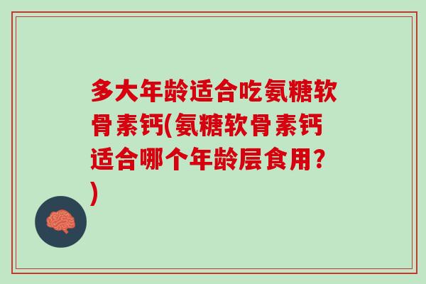 多大年龄适合吃氨糖软骨素钙(氨糖软骨素钙适合哪个年龄层食用？)