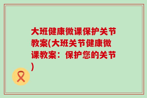 大班健康微课保护关节教案(大班关节健康微课教案：保护您的关节)