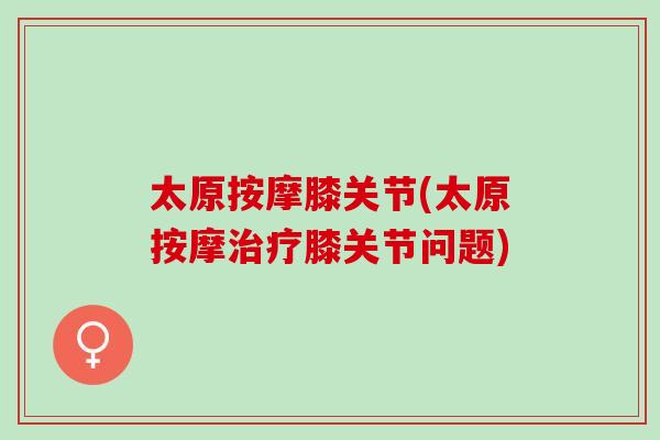 太原按摩膝关节(太原按摩治疗膝关节问题)