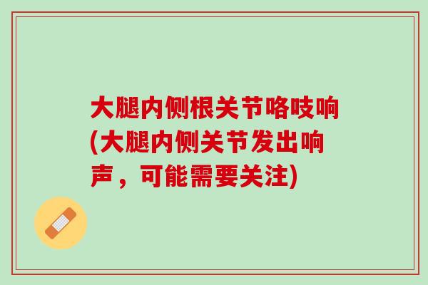 大腿内侧根关节咯吱响(大腿内侧关节发出响声，可能需要关注)