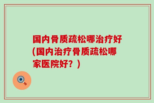 国内骨质疏松哪治疗好(国内治疗骨质疏松哪家医院好？)