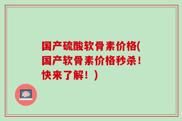 国产硫酸软骨素价格(国产软骨素价格秒杀！快来了解！)