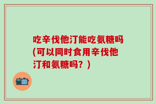 吃辛伐他汀能吃氨糖吗(可以同时食用辛伐他汀和氨糖吗？)