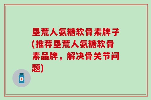 垦荒人氨糖软骨素牌子(推荐垦荒人氨糖软骨素品牌，解决骨关节问题)