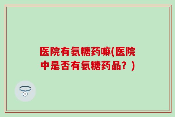医院有氨糖药嘛(医院中是否有氨糖药品？)