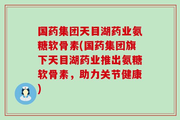 国药集团天目湖药业氨糖软骨素(国药集团旗下天目湖药业推出氨糖软骨素，助力关节健康)