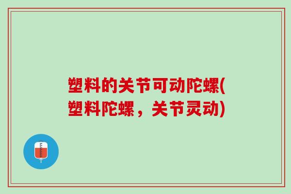 塑料的关节可动陀螺(塑料陀螺，关节灵动)