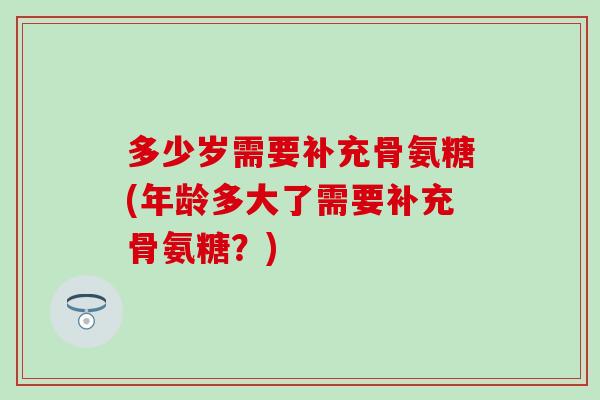多少岁需要补充骨氨糖(年龄多大了需要补充骨氨糖？)