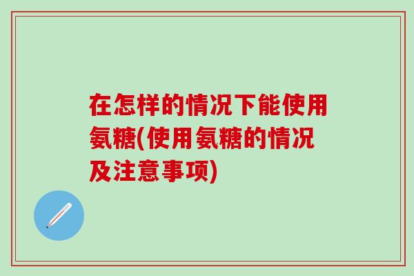 在怎样的情况下能使用氨糖(使用氨糖的情况及注意事项)