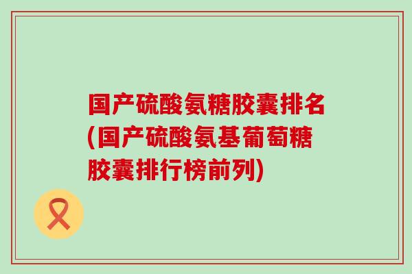 国产硫酸氨糖胶囊排名(国产硫酸氨基葡萄糖胶囊排行榜前列)