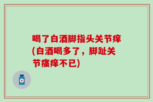 喝了白酒脚指头关节痒(白酒喝多了，脚趾关节瘙痒不已)